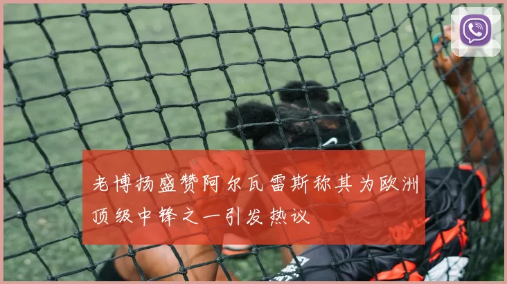 老博扬盛赞阿尔瓦雷斯称其为欧洲顶级中锋之一引发热议