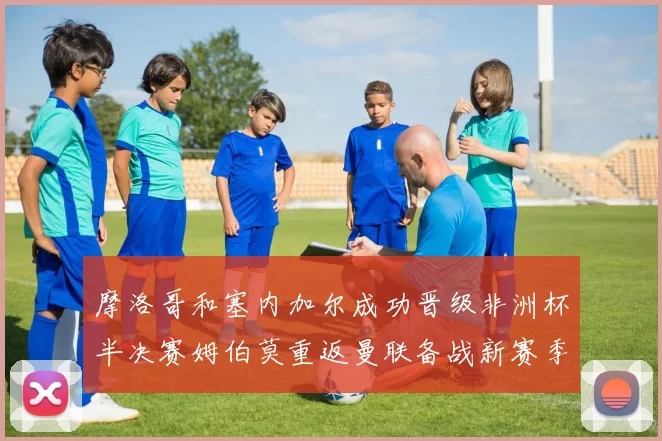 摩洛哥和塞内加尔成功晋级非洲杯半决赛姆伯莫重返曼联备战新赛季