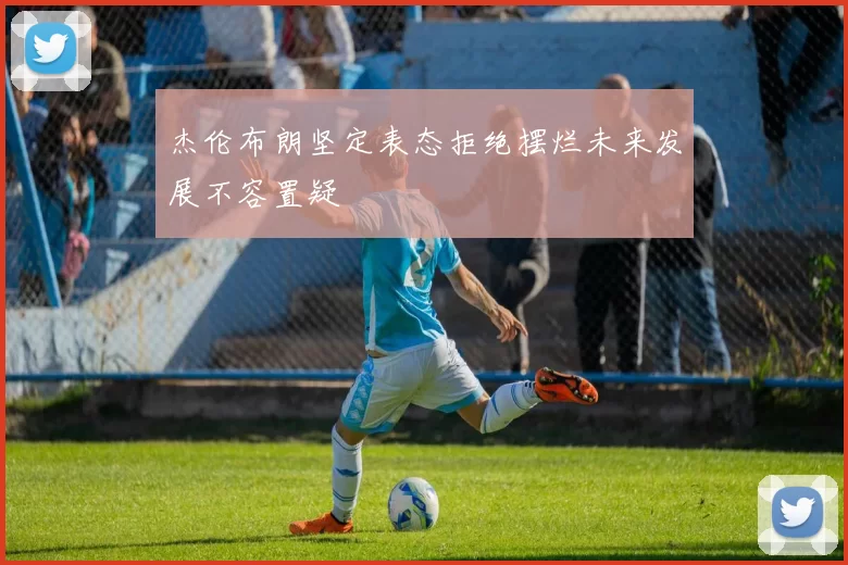 杰伦布朗坚定表态拒绝摆烂未来发展不容置疑