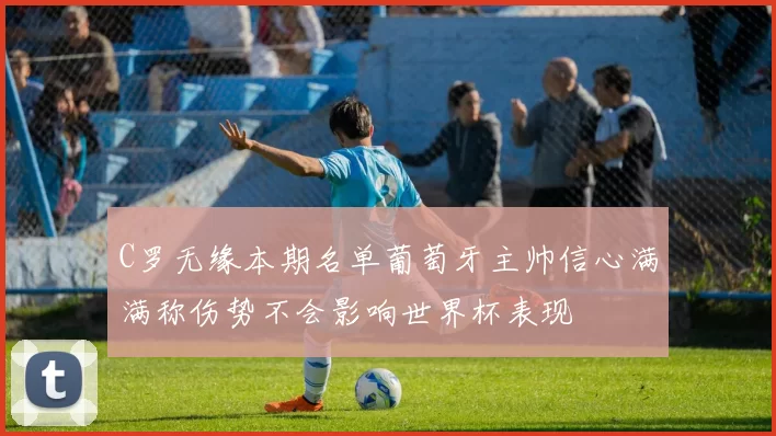 C罗无缘本期名单葡萄牙主帅信心满满称伤势不会影响世界杯表现