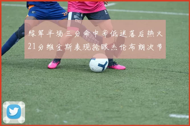 绿军半场三分命中率低迷落后热火21分维金斯表现抢眼杰伦布朗次节独得15分