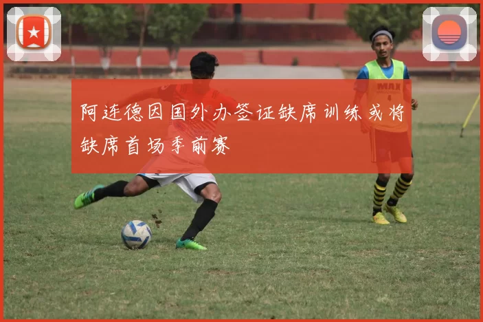 阿连德因国外办签证缺席训练或将缺席首场季前赛