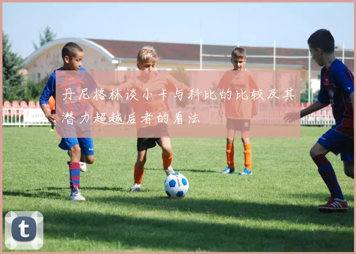 丹尼格林谈小卡与科比的比较及其潜力超越后者的看法