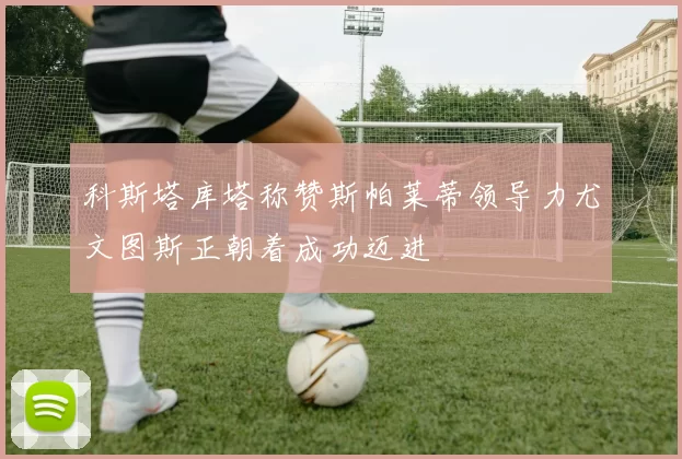 科斯塔库塔称赞斯帕莱蒂领导力尤文图斯正朝着成功迈进