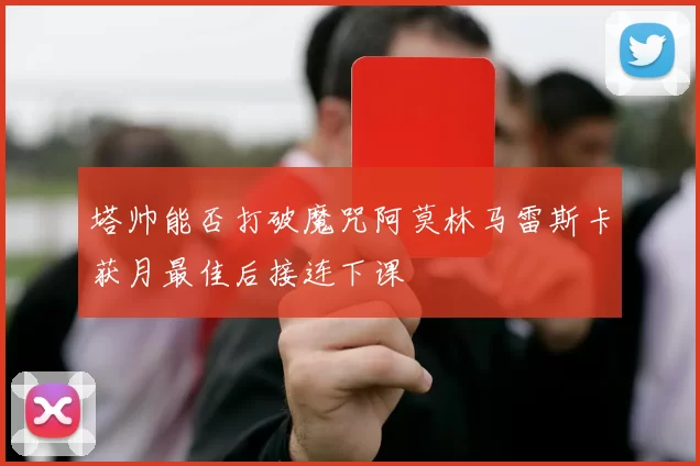 塔帅能否打破魔咒阿莫林马雷斯卡获月最佳后接连下课