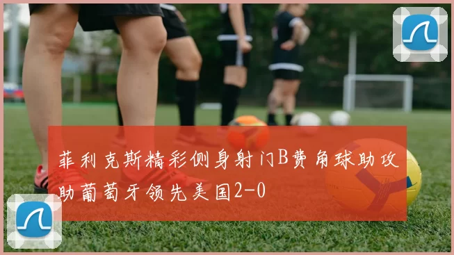 菲利克斯精彩侧身射门B费角球助攻助葡萄牙领先美国2-0