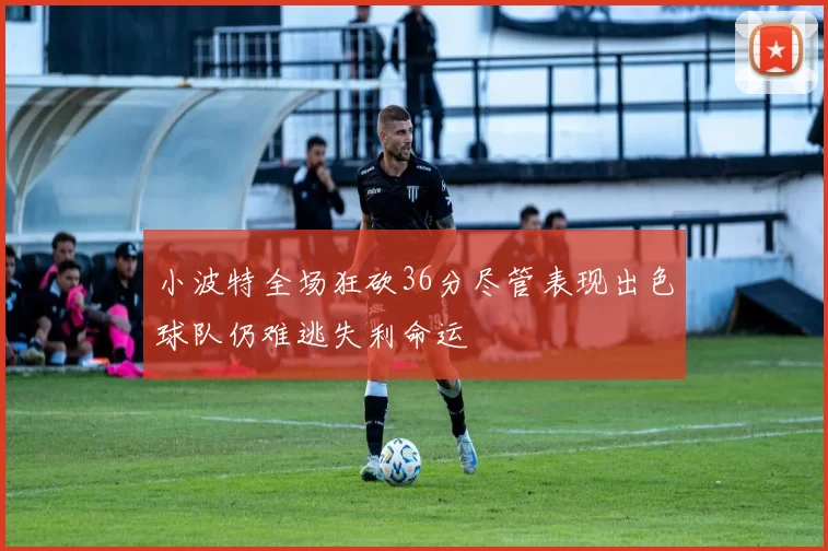 小波特全场狂砍36分尽管表现出色球队仍难逃失利命运