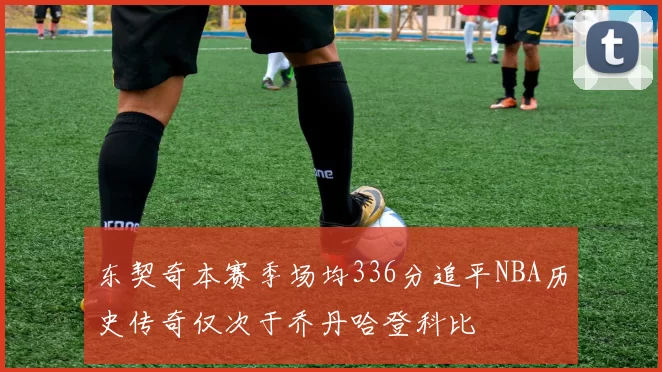 东契奇本赛季场均336分追平NBA历史传奇仅次于乔丹哈登科比