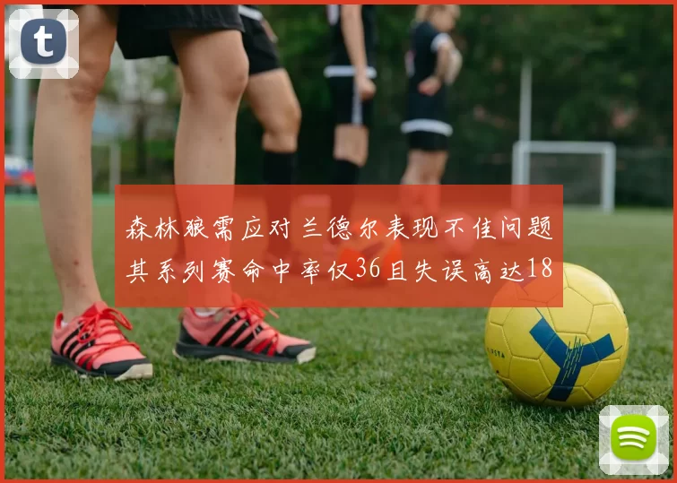 森林狼需应对兰德尔表现不佳问题其系列赛命中率仅36且失误高达18次