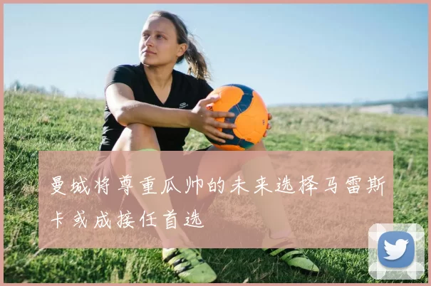 曼城将尊重瓜帅的未来选择马雷斯卡或成接任首选