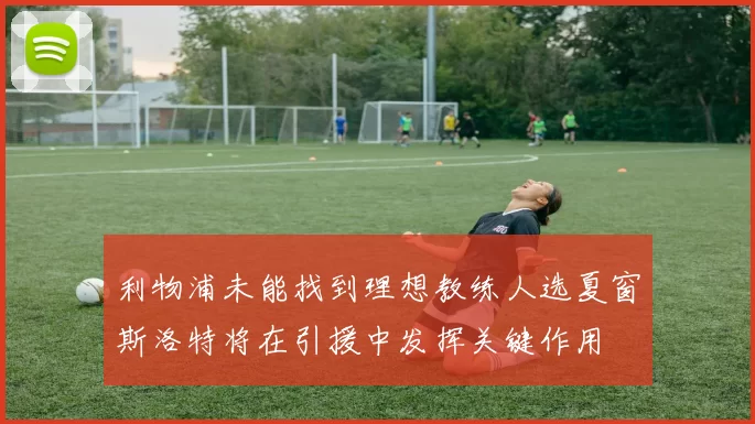 利物浦未能找到理想教练人选夏窗斯洛特将在引援中发挥关键作用