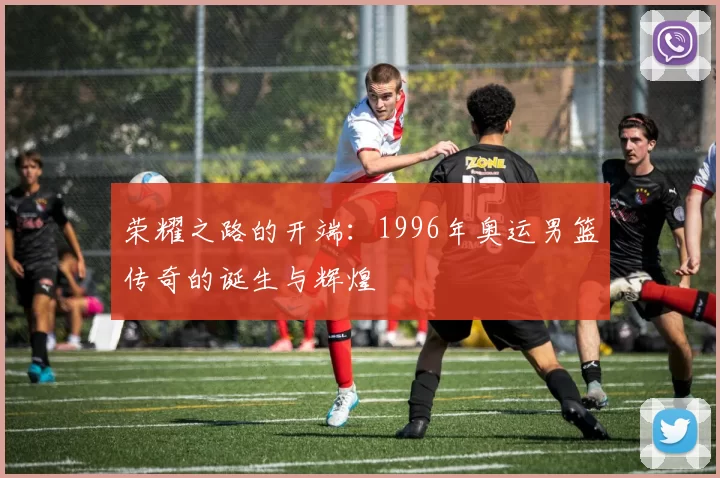 荣耀之路的开端：1996年奥运男篮传奇的诞生与辉煌