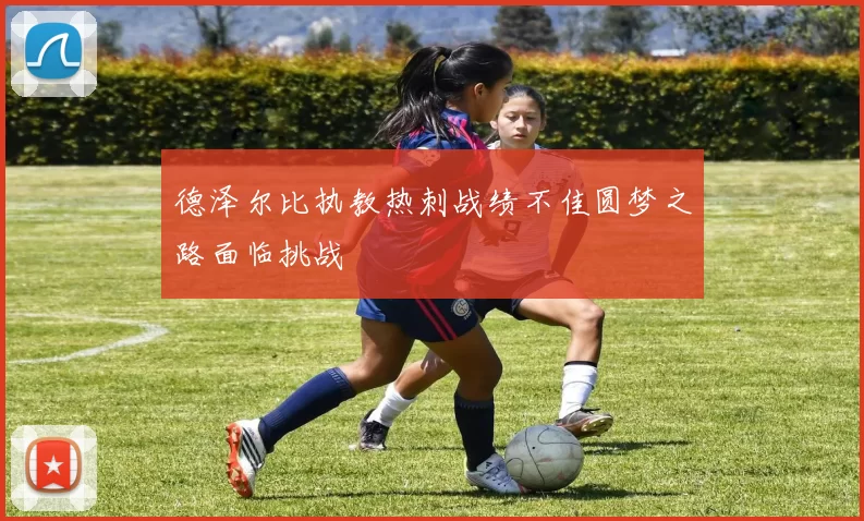 德泽尔比执教热刺战绩不佳圆梦之路面临挑战