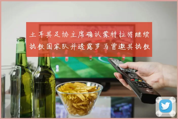 土耳其足协主席确认蒙特拉将继续执教国家队并透露罗马曾邀其执教