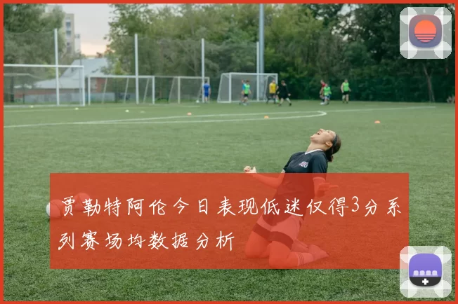 贾勒特阿伦今日表现低迷仅得3分系列赛场均数据分析
